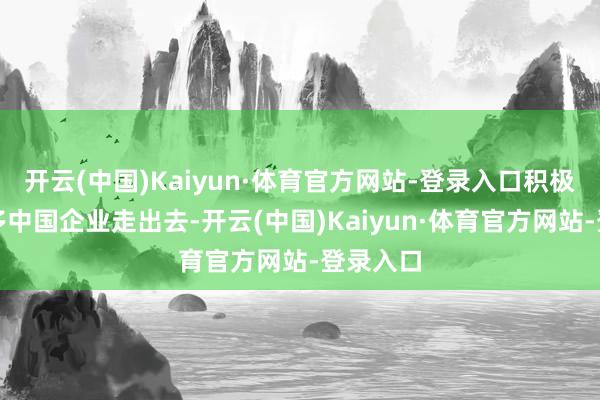 开云(中国)Kaiyun·体育官方网站-登录入口积极助力更多中国企业走出去-开云(中国)Kaiyun·体育官方网站-登录入口