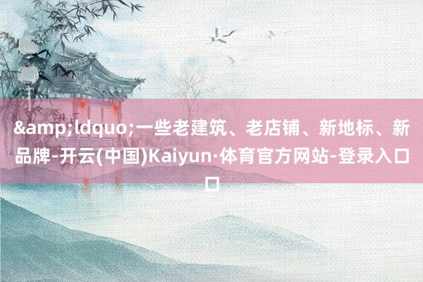 &ldquo;一些老建筑、老店铺、新地标、新品牌-开云(中国)Kaiyun·体育官方网站-登录入口