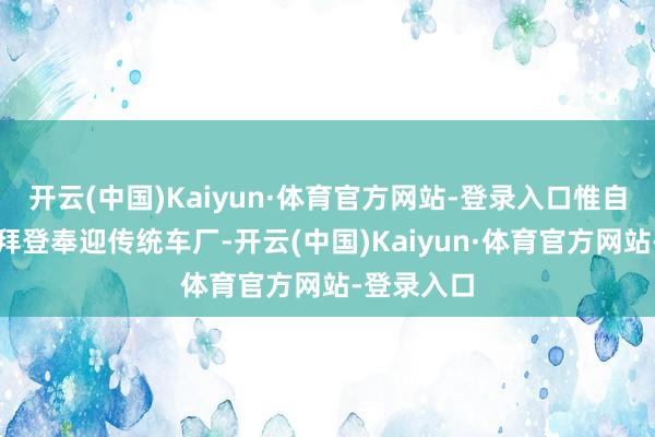 开云(中国)Kaiyun·体育官方网站-登录入口惟自后却牢骚拜登奉迎传统车厂-开云(中国)Kaiyun·体育官方网站-登录入口