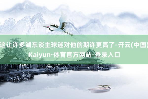 这让许多湖东谈主球迷对他的期许更高了-开云(中国)Kaiyun·体育官方网站-登录入口