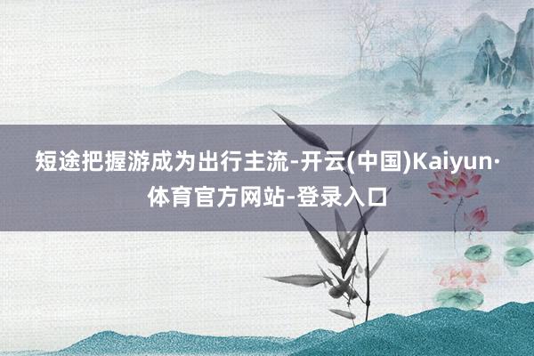 短途把握游成为出行主流-开云(中国)Kaiyun·体育官方网站-登录入口