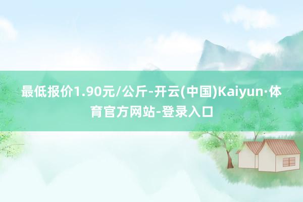 最低报价1.90元/公斤-开云(中国)Kaiyun·体育官方网站-登录入口