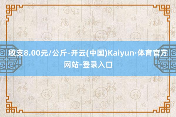 收支8.00元/公斤-开云(中国)Kaiyun·体育官方网站-登录入口