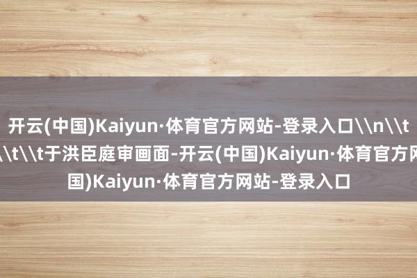 开云(中国)Kaiyun·体育官方网站-登录入口\n\t\t\t\t\t\t\t于洪臣庭审画面-开云(中国)Kaiyun·体育官方网站-登录入口