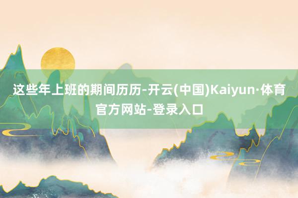 这些年上班的期间历历-开云(中国)Kaiyun·体育官方网站-登录入口