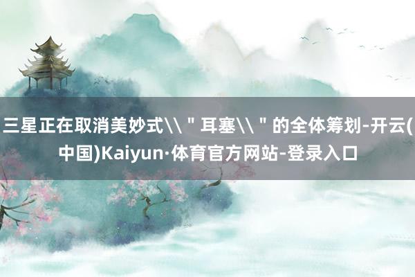 三星正在取消美妙式\＂耳塞\＂的全体筹划-开云(中国)Kaiyun·体育官方网站-登录入口