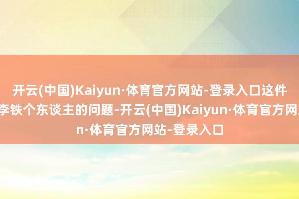 开云(中国)Kaiyun·体育官方网站-登录入口这件事不单是是李铁个东谈主的问题-开云(中国)Kaiyun·体育官方网站-登录入口