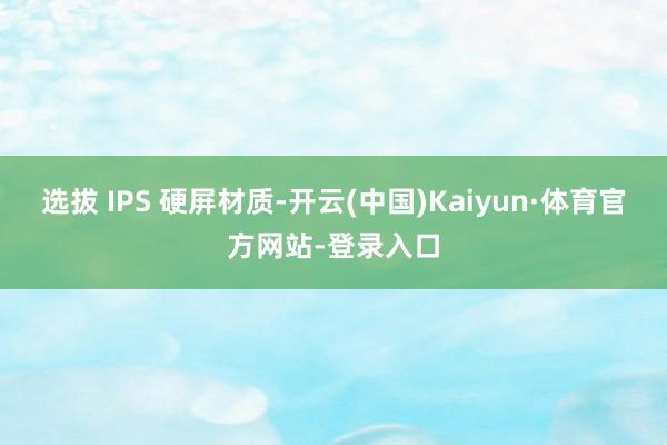 选拔 IPS 硬屏材质-开云(中国)Kaiyun·体育官方网站-登录入口