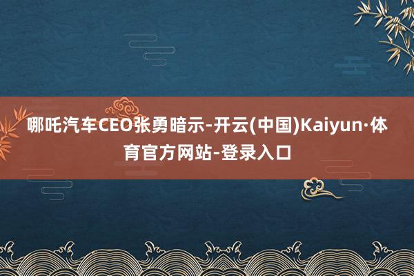 哪吒汽车CEO张勇暗示-开云(中国)Kaiyun·体育官方网站-登录入口