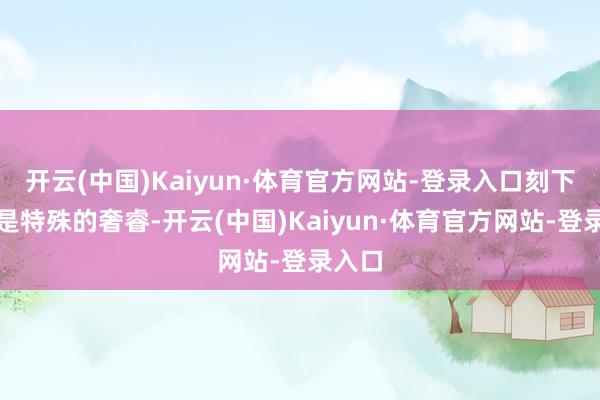 开云(中国)Kaiyun·体育官方网站-登录入口刻下来看是特殊的奢睿-开云(中国)Kaiyun·体育官方网站-登录入口