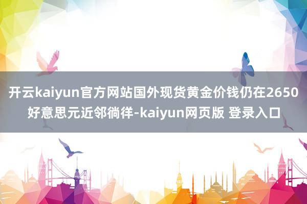 开云kaiyun官方网站国外现货黄金价钱仍在2650好意思元近邻徜徉-kaiyun网页版 登录入口