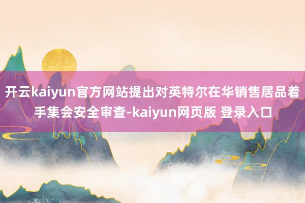 开云kaiyun官方网站提出对英特尔在华销售居品着手集会安全审查-kaiyun网页版 登录入口