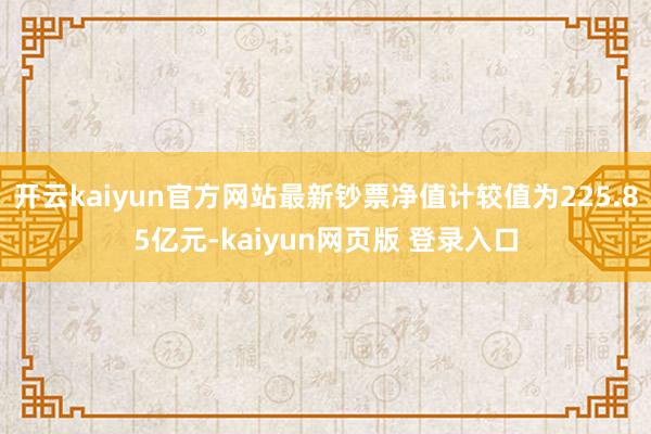 开云kaiyun官方网站最新钞票净值计较值为225.85亿元-kaiyun网页版 登录入口