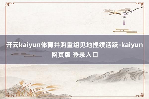 开云kaiyun体育并购重组见地捏续活跃-kaiyun网页版 登录入口