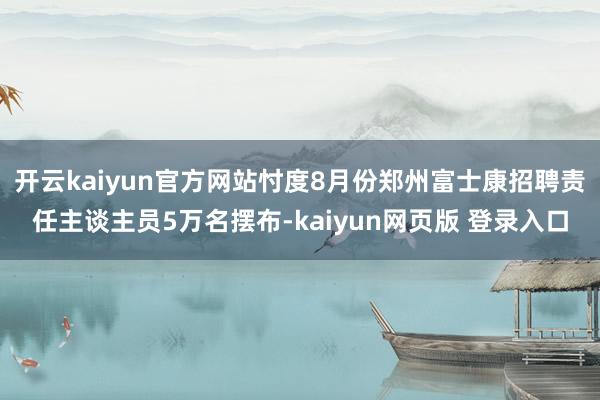 开云kaiyun官方网站忖度8月份郑州富士康招聘责任主谈主员5万名摆布-kaiyun网页版 登录入口