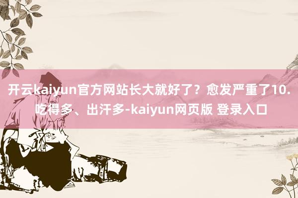 开云kaiyun官方网站长大就好了？愈发严重了10. 吃得多、出汗多-kaiyun网页版 登录入口