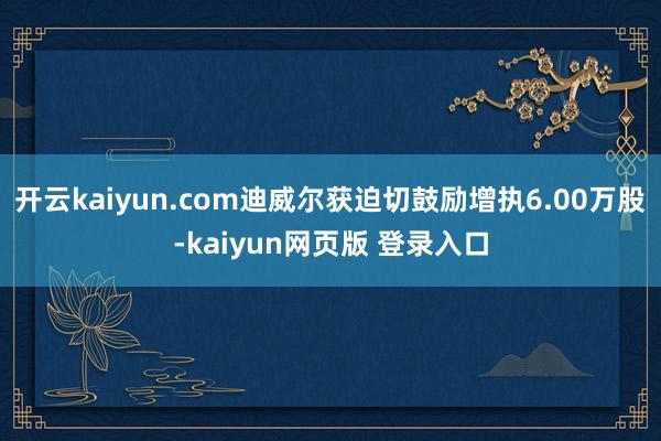 开云kaiyun.com迪威尔获迫切鼓励增执6.00万股-kaiyun网页版 登录入口