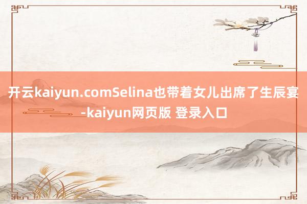 开云kaiyun.comSelina也带着女儿出席了生辰宴-kaiyun网页版 登录入口