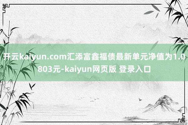 开云kaiyun.com汇添富鑫福债最新单元净值为1.0803元-kaiyun网页版 登录入口