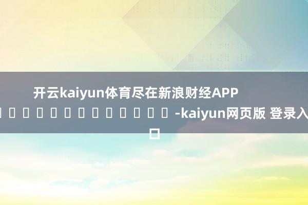 开云kaiyun体育尽在新浪财经APP            													-kaiyun网页版 登录入口