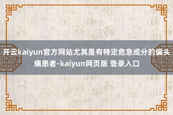 开云kaiyun官方网站尤其是有特定危急成分的偏头痛患者-kaiyun网页版 登录入口