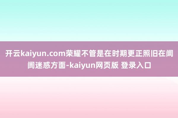 开云kaiyun.com荣耀不管是在时期更正照旧在阛阓迷惑方面-kaiyun网页版 登录入口