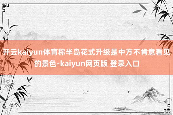 开云kaiyun体育称半岛花式升级是中方不肯意看见的景色-kaiyun网页版 登录入口