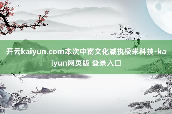 开云kaiyun.com本次中南文化减执极米科技-kaiyun网页版 登录入口