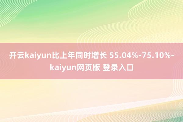 开云kaiyun比上年同时增长 55.04%-75.10%-kaiyun网页版 登录入口