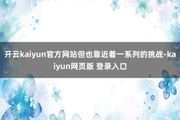 开云kaiyun官方网站但也靠近着一系列的挑战-kaiyun网页版 登录入口