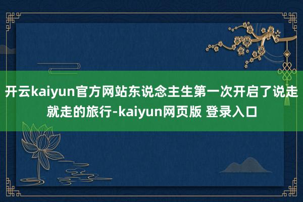 开云kaiyun官方网站东说念主生第一次开启了说走就走的旅行-kaiyun网页版 登录入口