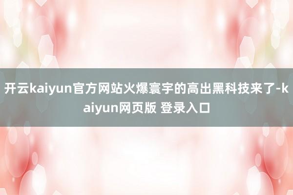 开云kaiyun官方网站火爆寰宇的高出黑科技来了-kaiyun网页版 登录入口