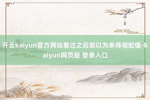 开云kaiyun官方网站看过之后就以为来得相配值-kaiyun网页版 登录入口