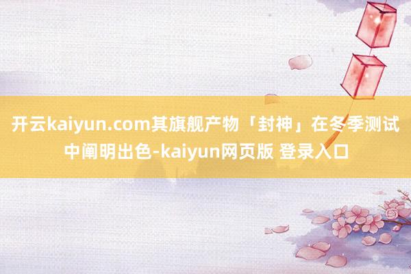 开云kaiyun.com其旗舰产物「封神」在冬季测试中阐明出色-kaiyun网页版 登录入口