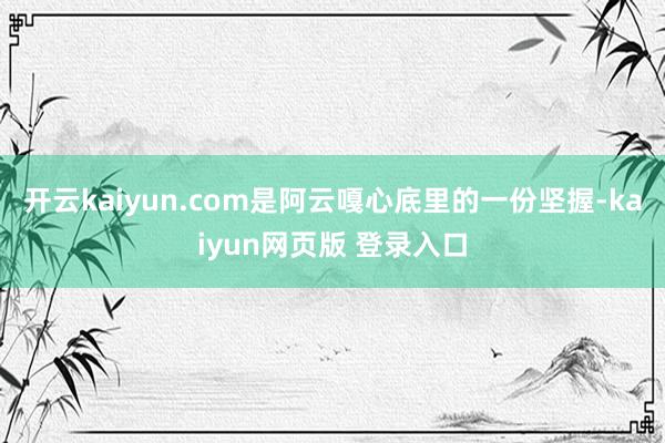 开云kaiyun.com是阿云嘎心底里的一份坚握-kaiyun网页版 登录入口