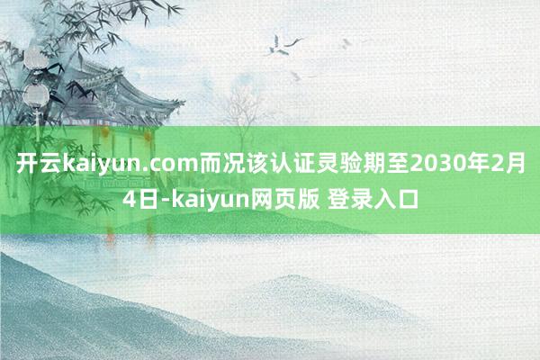 开云kaiyun.com而况该认证灵验期至2030年2月4日-kaiyun网页版 登录入口