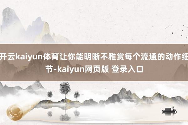 开云kaiyun体育让你能明晰不雅赏每个流通的动作细节-kaiyun网页版 登录入口