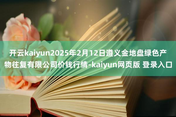 开云kaiyun2025年2月12日遵义金地盘绿色产物往复有限公司价钱行情-kaiyun网页版 登录入口