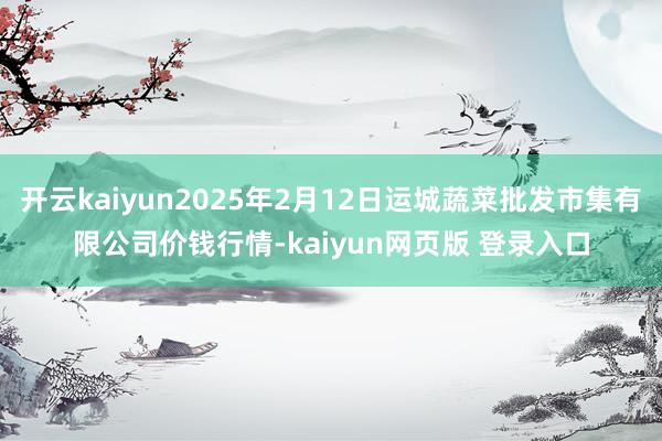 开云kaiyun2025年2月12日运城蔬菜批发市集有限公司价钱行情-kaiyun网页版 登录入口