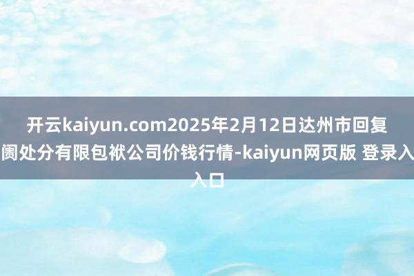 开云kaiyun.com2025年2月12日达州市回复阛阓处分有限包袱公司价钱行情-kaiyun网页版 登录入口