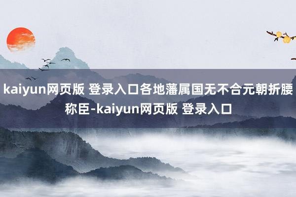 kaiyun网页版 登录入口各地藩属国无不合元朝折腰称臣-kaiyun网页版 登录入口