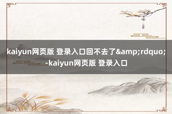 kaiyun网页版 登录入口回不去了&rdquo;-kaiyun网页版 登录入口