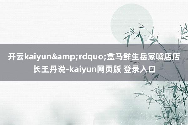 开云kaiyun&rdquo;盒马鲜生岳家嘴店店长王丹说-kaiyun网页版 登录入口