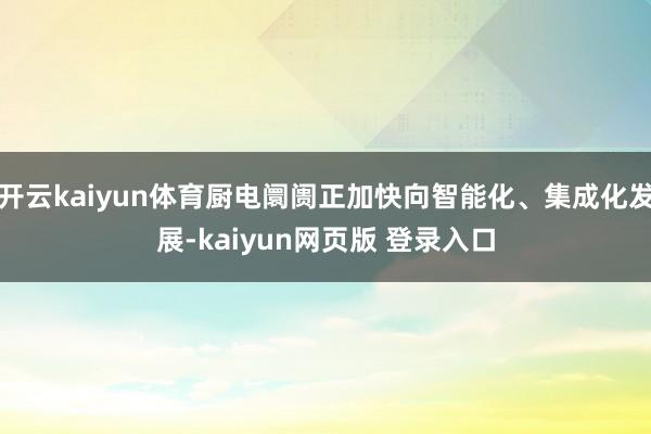 开云kaiyun体育厨电阛阓正加快向智能化、集成化发展-kaiyun网页版 登录入口