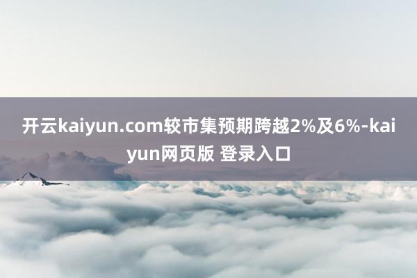 开云kaiyun.com较市集预期跨越2%及6%-kaiyun网页版 登录入口